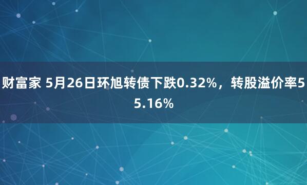 财富家 5月26日环旭转债下跌0.32%，转股溢价率55.16%