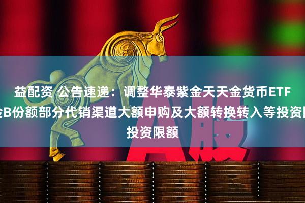 益配资 公告速递：调整华泰紫金天天金货币ETF基金B份额部分代销渠道大额申购及大额转换转入等投资限额