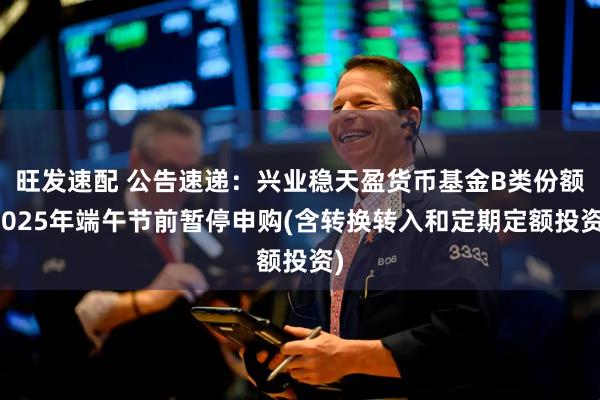 旺发速配 公告速递：兴业稳天盈货币基金B类份额2025年端午节前暂停申购(含转换转入和定期定额投资)