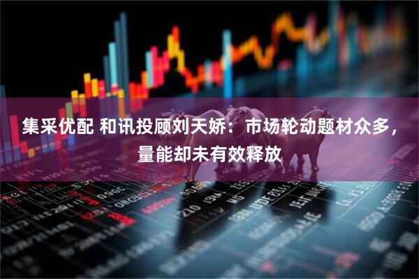 集采优配 和讯投顾刘天娇：市场轮动题材众多，量能却未有效释放