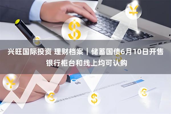 兴旺国际投资 理财档案｜储蓄国债6月10日开售 银行柜台和线上均可认购