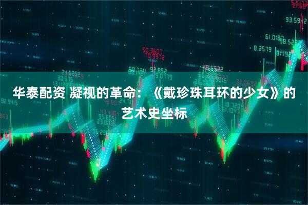 华泰配资 凝视的革命：《戴珍珠耳环的少女》的艺术史坐标