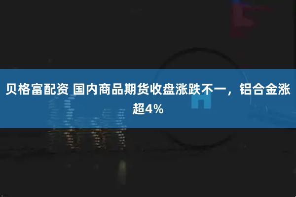 贝格富配资 国内商品期货收盘涨跌不一，铝合金涨超4%