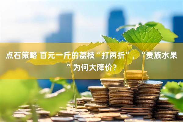 点石策略 百元一斤的荔枝“打两折”，“贵族水果”为何大降价？