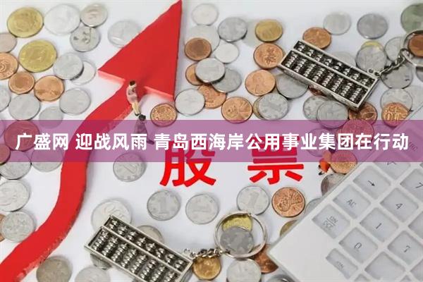 广盛网 迎战风雨 青岛西海岸公用事业集团在行动