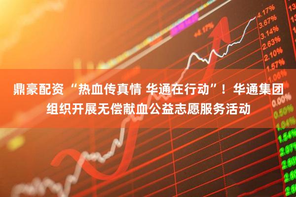 鼎豪配资 “热血传真情 华通在行动”！华通集团组织开展无偿献血公益志愿服务活动