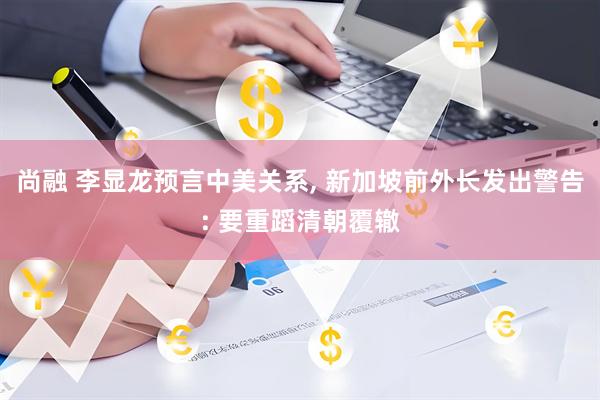 尚融 李显龙预言中美关系, 新加坡前外长发出警告: 要重蹈清朝覆辙