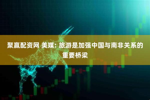 聚赢配资网 美媒: 旅游是加强中国与南非关系的重要桥梁