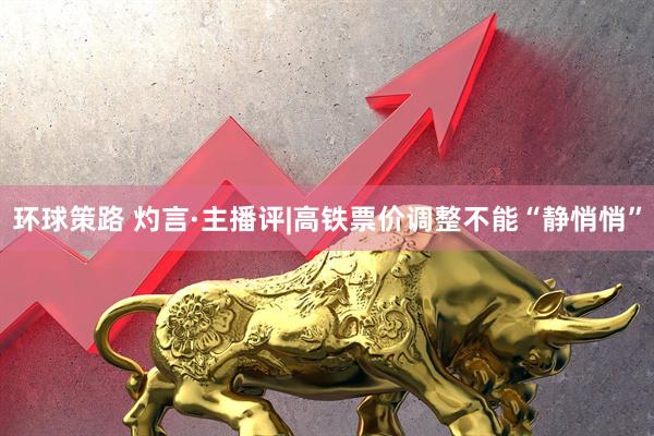 环球策路 灼言·主播评|高铁票价调整不能“静悄悄”