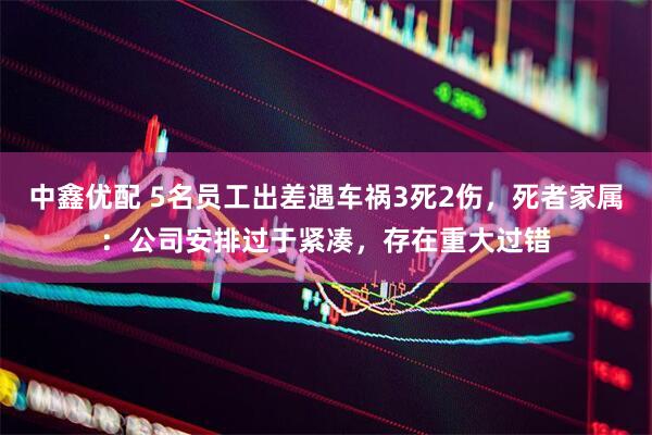 中鑫优配 5名员工出差遇车祸3死2伤，死者家属：公司安排过于紧凑，存在重大过错