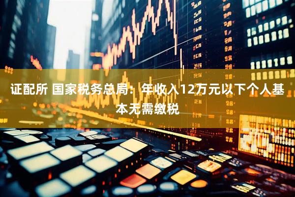 证配所 国家税务总局：年收入12万元以下个人基本无需缴税