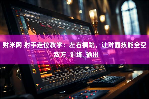 财米网 射手走位教学：左右横跳，让对面技能全空_敌方_训练_输出