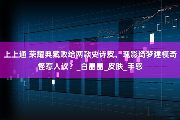 上上通 荣耀典藏败给两款史诗皮，瑰影绮梦建模奇怪惹人议？_白晶晶_皮肤_手感