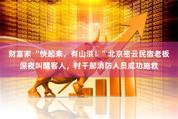 财富家 “快起来，有山洪！”北京密云民宿老板深夜叫醒客人，村干部消防人员成功施救