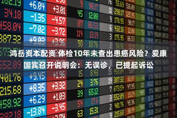 鸿岳资本配资 体检10年未查出患癌风险？爱康国宾召开说明会：无误诊，已提起诉讼