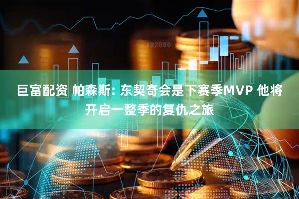 巨富配资 帕森斯: 东契奇会是下赛季MVP 他将开启一整季的复仇之旅