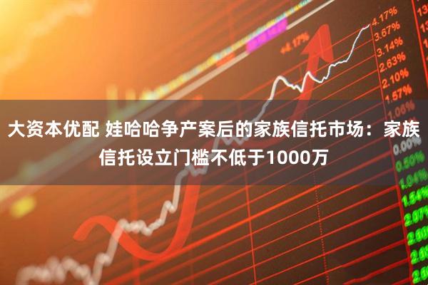 大资本优配 娃哈哈争产案后的家族信托市场：家族信托设立门槛不低于1000万