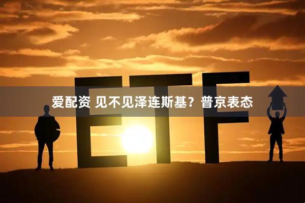 爱配资 见不见泽连斯基？普京表态