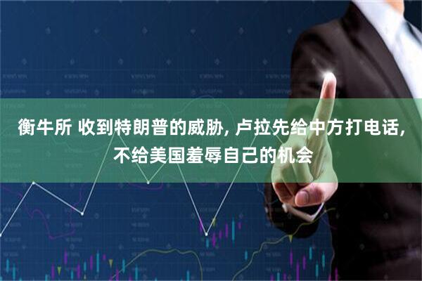 衡牛所 收到特朗普的威胁, 卢拉先给中方打电话, 不给美国羞辱自己的机会