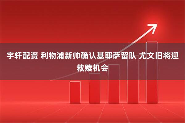 宇轩配资 利物浦新帅确认基耶萨留队 尤文旧将迎救赎机会