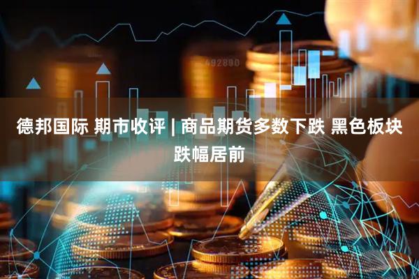 德邦国际 期市收评 | 商品期货多数下跌 黑色板块跌幅居前