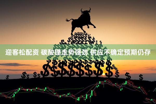 迎客松配资 碳酸锂走势强劲 供应不确定预期仍存