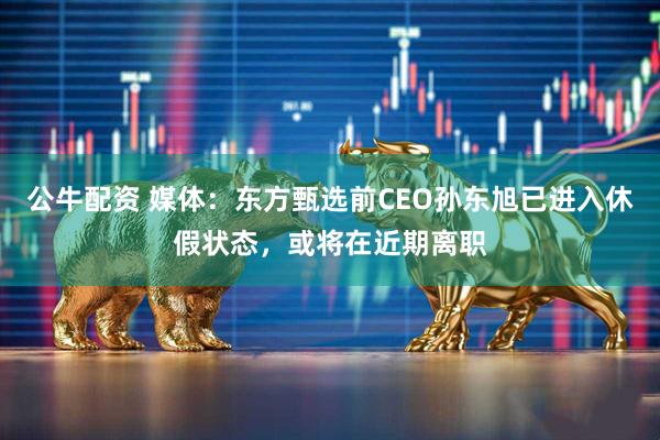公牛配资 媒体：东方甄选前CEO孙东旭已进入休假状态，或将在近期离职
