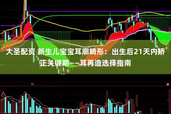 大圣配资 新生儿宝宝耳廓畸形：出生后21天内矫正关键期——耳再造选择指南