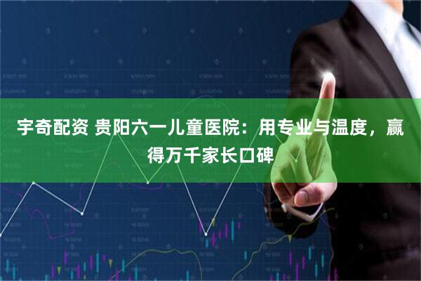 宇奇配资 贵阳六一儿童医院：用专业与温度，赢得万千家长口碑