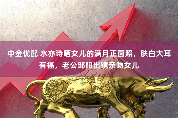 中金优配 水亦诗晒女儿的满月正面照，肤白大耳有福，老公邹阳出镜亲吻女儿