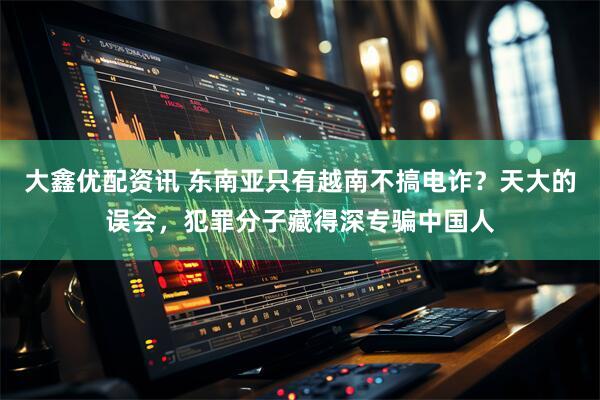 大鑫优配资讯 东南亚只有越南不搞电诈？天大的误会，犯罪分子藏得深专骗中国人