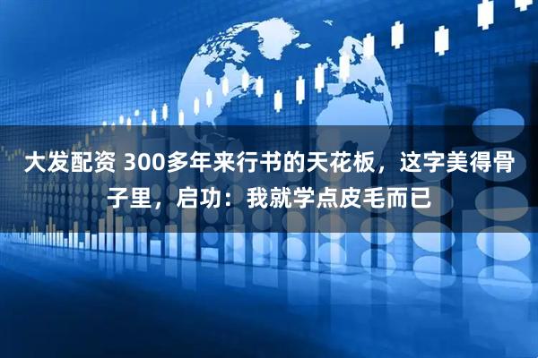 大发配资 300多年来行书的天花板，这字美得骨子里，启功：我就学点皮毛而已