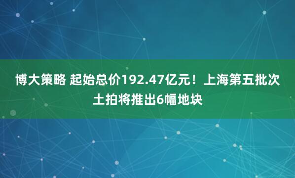 博大策略 起始总价192.47亿元！上海第五批次土拍将推出6幅地块