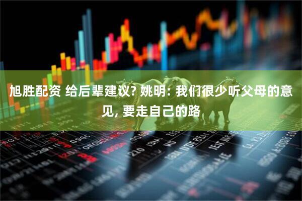 旭胜配资 给后辈建议? 姚明: 我们很少听父母的意见, 要走自己的路