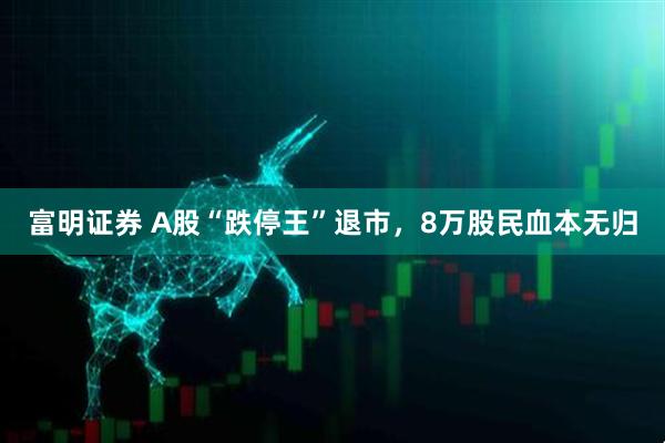 富明证券 A股“跌停王”退市，8万股民血本无归