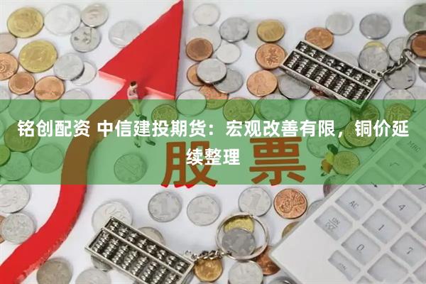 铭创配资 中信建投期货：宏观改善有限，铜价延续整理