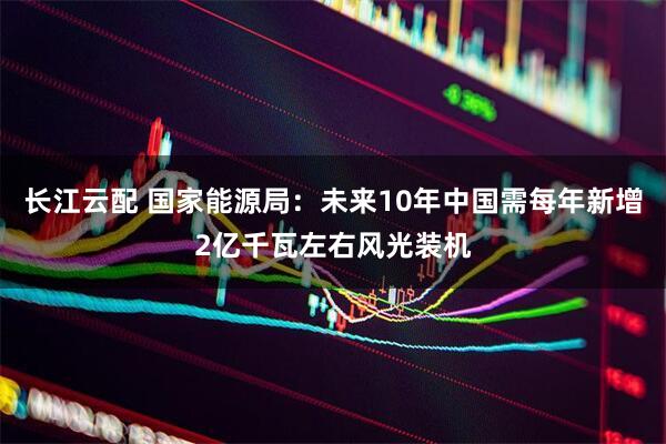 长江云配 国家能源局：未来10年中国需每年新增2亿千瓦左右风光装机
