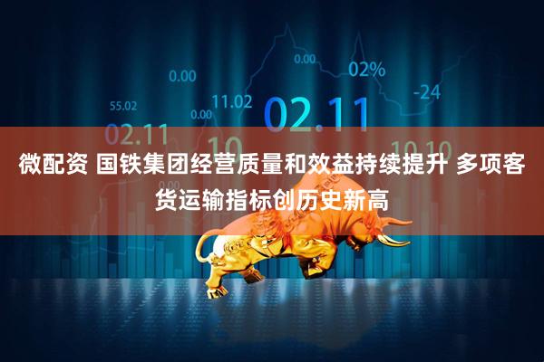 微配资 国铁集团经营质量和效益持续提升 多项客货运输指标创历史新高