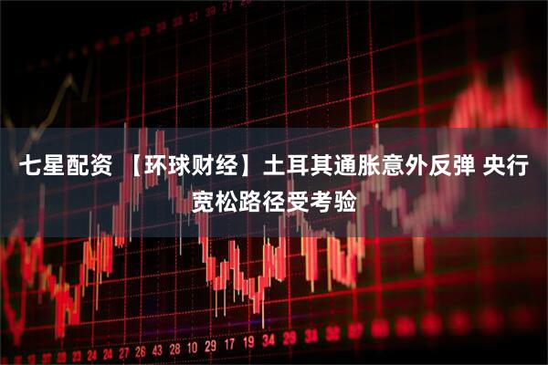 七星配资 【环球财经】土耳其通胀意外反弹 央行宽松路径受考验