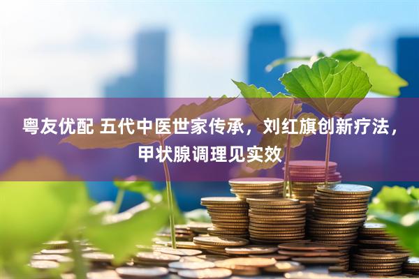 粤友优配 五代中医世家传承，刘红旗创新疗法，甲状腺调理见实效