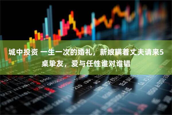 城中投资 一生一次的婚礼，新娘瞒着丈夫请来5桌挚友，爱与任性谁对谁错