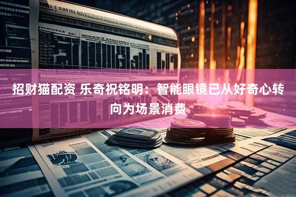 招财猫配资 乐奇祝铭明：智能眼镜已从好奇心转向为场景消费